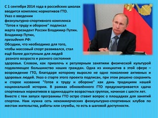 С 1 сентября 2014 года в российских школах
вводится комплекс нормативов ГТО.
Указ о введении
физкультурно-спортивного комплекса
"Готов к труду и обороне" подписал
марта президент России Владимир Путин.
Владимир Путин,
президент РФ:
Обсудим, что необходимо для того,
чтобы массовый спорт развивался, стал
ещё более доступным для людей
разного возраста и разного состояния
здоровья. Словом, как привлечь к регулярным занятиям физической культурой
подавляющее большинство наших граждан. Одна из инициатив в этой сфере –
возрождение ГТО, благодаря которому выросло не одно поколение активных и
здоровых людей. Указ о старте этого проекта подписан, при этом решено сохранить
и старое название "Готов к труду и обороне" как дань традициям нашей
национальной истории. В рамках обновлённого ГТО предусматривается сдача
спортивных нормативов в одиннадцати возрастных группах, начиная с шести лет.
Вместе с тем запуск программы ГТО остро ставит вопрос о площадках для занятий
спортом. Нам нужна сеть некоммерческих физкультурно-спортивных клубов по
местам жительства, работы или службы, то есть в шаговой доступности.
 