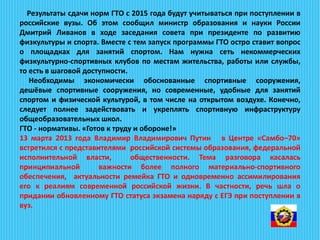 Результаты сдачи норм ГТО с 2015 года будут учитываться при поступлении в
российские вузы. Об этом сообщил министр образования и науки России
Дмитрий Ливанов в ходе заседания совета при президенте по развитию
физкультуры и спорта. Вместе с тем запуск программы ГТО остро ставит вопрос
о площадках для занятий спортом. Нам нужна сеть некоммерческих
физкультурно-спортивных клубов по местам жительства, работы или службы,
то есть в шаговой доступности.
Необходимы экономически обоснованные спортивные сооружения,
дешёвые спортивные сооружения, но современные, удобные для занятий
спортом и физической культурой, в том числе на открытом воздухе. Конечно,
следует полнее задействовать и укреплять спортивную инфраструктуру
общеобразовательных школ.
ГТО - нормативы. «Готов к труду и обороне!»
13 марта 2013 года Владимир Владимирович Путин в Центре «Самбо–70»
встретился с представителями российской системы образования, федеральной
исполнительной власти, общественности. Тема разговора касалась
принципиальной важности более полного материально-спортивного
обеспечения, актуальности ремейка ГТО и одновременно ассимилирования
его к реалиям современной российской жизни. В частности, речь шла о
придании обновленному ГТО статуса экзамена наряду с ЕГЭ при поступлении в
вуз.
 
