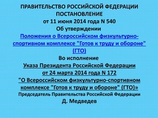 ПРАВИТЕЛЬСТВО РОССИЙСКОЙ ФЕДЕРАЦИИ
ПОСТАНОВЛЕНИЕ
от 11 июня 2014 года N 540
Об утверждении
Положения о Всероссийском физкультурно-
спортивном комплексе "Готов к труду и обороне"
(ГТО)
Во исполнение
Указа Президента Российской Федерации
от 24 марта 2014 года N 172
"О Всероссийском физкультурно-спортивном
комплексе "Готов к труду и обороне" (ГТО)»
Председатель Правительства Российской Федерации
Д. Медведев
 