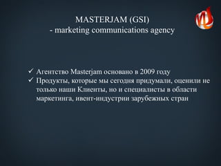 MASTERJAM (GSI)
- marketing communications agency
 Агентство Masterjam основано в 2009 году
 Продукты, которые мы сегодня придумали, оценили не
только наши Клиенты, но и специалисты в области
маркетинга, ивент-индустрии зарубежных стран
 