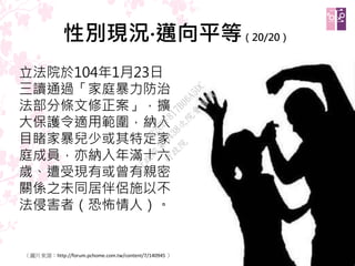 性別現況‧邁向平等（20/20）
立法院於104年1月23日
三讀通過「家庭暴力防治
法部分條文修正案」，擴
大保護令適用範圍，納入
目睹家暴兒少或其特定家
庭成員，亦納入年滿十六
歲、遭受現有或曾有親密
關係之未同居伴侶施以不
法侵害者（恐怖情人）。
25（圖片來源：http://forum.pchome.com.tw/content/7/140945 ）
行
政
院
行
政
院
第
3438次
院
會
會
議
A22CFF817B06A5DC
 