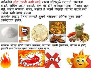 गर्ावतीने मीठ अगदी कमी खभवे कभरण मीठभमुळे रक्तभची आम्लतभ
वभढते, अधधक तहभन लभगते, र्ूक मांद होते व हभतभपभयभांवर, पोटभवर सूज
येते. तसेच लोणची, पभपि, मसभले हे पदभथा ककतीही चववष्ट वभटले तरी
त्यभांचभ कमी वभपर करभवभ
समतोल आहभर घेतलभ म्हणजे तुमचे गर्भारपण अधधक सुकर आणण
आनांददभयी होईल.
मळमळ, पोटभत आणण छभतीत जळजळ, पोटभच्यभ तक्रभरी (अततसभर, शौचभस न होणे)
इत्यभदी तक्रभरींपभसून तुम्ही नक्कीच मुक्त रहभल.
 