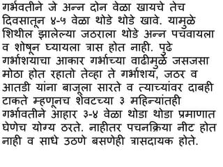 गर्ावतीने जे अन्न दोन वेळभ खभयचे तेच
हदवसभतून ४-५ वेळभ थोिे थोिे खभवे. यभमुळे
सशथील झभलेल्यभ जठरभलभ थोिे अन्न पचवभयलभ
व शोषून घ्यभयलभ त्रभस होत नभही. पुढे
गर्भाशयभचभ आकभर गर्भाच्यभ वभढीमुळे जसजसभ
मोठभ होत रहभतो तेव्हभ ते गर्भाशय, जठर व
आतिी यभांनभ बभजूलभ सभरते व त्यभच्यभांवर दभबही
टभकते म्हणूनच शेवटच्यभ ३ महहन्यभांतही
गर्भावतीने आहभर ३-४ वेळभ थोिभ थोिभ प्रमभणभत
घेणेच योग्य ठरते. नभहीतर पचनकक्रयभ नीट होत
नभही व सभधे उठणे बसणेही त्रभसदभयक होते.
 