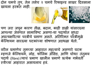 दोन चमचे तुप, तेल तसेच २ चमचे ररफभइन्ि सभखर हदवसभलभ
खभयलभ हरकत नभही.
पण जरभ जपून कभरण तीळ, बदभम, कभही िभळी यभांसभरख्यभ
आपल्यभ जेवणभत सभमभववष्ट असणभ-यभ पदभथभात सुध्दभ
अप्रत्यक्षररत्यभ चरबीचे प्रमभण असते. अततररक्त चरबीमुळे
कॅ स्ल्शयम सभरख्यभ घटकभांच्यभ शोषणभत अिथळभ येतो.
वरील प्रमभणेच तुमच्यभ आहभरभत महत्वभचे असणभरे घटक
म्हणजे कॅ स्ल्शयम, लोह, फॉसलक अॅससि, आणण चोथभ/ तांतुमय
पदभथा (fibre) त्यभचां प्रमभण खभलील प्रमभणे प्रत्येक गर्ावती
स्त्त्रीच्यभ आहभरभत असभयलभच हवां.
 