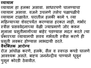 व्यभयभि
व्यभयभम हभ हलकभ असभवभ. सभधभरपणे चभलण्यभचभ
व्यभयभम असभवभ. वजने उचलणे तसेच पळभपळीचे
व्यभयभम टभळभवेत. घरभतील हलकी कभमे ९ व्यभ
महहन्यभच्यभ शेवटपयंत करण्यभस हरकत नभही. गर्भार
स्त्त्रीस प्रसववेदनभच्यभ वेळी ज्यभप्रमभणे जोर करून
मुलभलभ प्रसूतीमभगभाच्यभ बभहेर पिण्यभस मदत करते त्यभ
प्रकभरच्यभ व्यभयभमची सवय गर्ावती स्त्त्रीस करणे ही
प्रसूती लवकर होण्यभस लभर्दभयी ठरते.
र्ैयल्ततक आरोग्य
रोज आांघोळ करणे, हलके , सैल व स्त्वच्छ कपिे घभलणे
आवश्यक असते. बभह्य जननेन्रीय पभण्यभने धूवून
पुसून कोरिी ठेवभवीत.
 