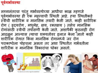 पूर्ागर्भार्स्थभ
लग्नभनांतरचभ परांतु गर्भावस्त्थेच्यभ आधीचभ कभळ म्हणजे
पूवागर्भावस्त्थभ ही एक महत्त्वभची स्स्त्थती आहे. ह्यभ स्स्त्थतीकिे
स्त्त्रीची शभरीररक व मभनससक तयभरी के ली जभते. कभही शभरीररक
रोग ( हृदयरोग , मधुमेह, क्षय, रक्तक्षय ) तसेच मभनससक
रोगभांसभठी स्त्त्रीची तपभसणी के ली जभते. अशभपैकी कु ठलभही रोग
आढळून आल्यभस त्यभचभ शक्यतोवर इलभज के लभ जभतो कभही
शभरीररक रोगभत ककां वभ मभनससक रोगभमध्ये जर रोग
परभकभष्ठेलभ पोहचलभ असतभ तर अशभ स्स्त्थतीत गर्ावतीलभ
शभरररीक व मभनससक ववकभरभांचभ धोकभ असतो.
 