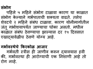 सांर्ोग
पहहले ५ महहने सांर्ोग टभळभवभ कभरण यभ कभळभत
सांर्ोग के ल्यभने गर्ापभतभची शक्यतभ वभढते. तसेच
शेवटचे २ महहने सांबांध टभळभवभ. कभरण योनीमभगभातील
जांतू गर्भाशयभपयंत जभण्यभचभ धोकभ असतो. मधील
कभळभत सांबांध ठेवण्यभचभ झभल्यभस दर १५ हदवसभत
एखभद्यभवेळीच ठेवणे योग्य आहे.
गर्भार्स्थेचे ककरकोळ आजभर
गर्ावती स्त्त्रीस ही जभणीव करून द्यभवयभस हवी
की, गर्भावस्त्थभ ही आरोग्यभची एक तनशभणी आहे तो
रोग नव्हे.
 