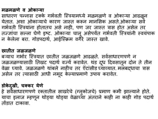 िळिळणे र् ओकभऱ्यभ
सभधभरण पन्नभस टक्के गर्ावती स्स्त्त्रयभमध्ये मळमळणे व ओकभऱ्यभ आढळून
येतभत. अशभ ओकभऱ्यभचे कभरण जभस्त्त करून मभनससक असते.ओकभऱ्यभ सवा
गर्ावती स्स्त्त्रयभांनभ होतभतच असे नभही, पण जर जभस्त्त त्रभस होत असेल तर
तज्ज्ञभांचभ सल्लभ घेणे इष्ट. ओकभऱ्यभ चभलू असेपयंत गर्ावती स्स्त्त्रयभांनी स्त्वयांपभक
न के लेलभ बरभ. गोिपदभथा, आईस्स्त्क्रम वगैरे जभस्त्त खभवे.
छभतीत जळजळणे
बऱ्यभच गर्भार स्स्त्त्रयभत छभतीत जळजळणे आढळते. सवासभधभरणपणे न
जळजळण्यभसभठी ततखट पदभथा वज्या करभवेत. थांि दूध हदवसभतून दोन ते तीन
वेळभ घ्यभवे. जळजळणे थभांबले नभहीच तर ऍटभांसीि घ्यभव्यभत. मलबद्धभचभ त्रभस
असेल तर त्यभसभठी आधी नमूद के ल्यभप्रमभणे उपभय करभवेत.
डोके दुखी, चतकर येणे
हे सवासभधभरणपणे रक्तभतील सभखरेचे (ग्लुकोजचे) प्रमभण कमी झभल्यभने होते.
यभचभ इलभज म्हणून थोड्यभ थोड्यभ वेळभच्यभ अांतरभने कभही नभ कभही गोि पदभथा
तोंिभत टभकभवभ.
 