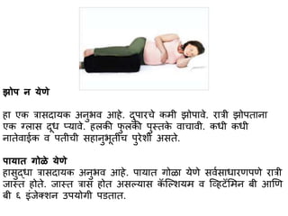 झोप न येणे
हभ एक त्रभसदभयक अनुर्व आहे. दुपभरचे कमी झोपभवे. रभत्री झोपतभनभ
एक ग्लभस दूध प्यभवे. हलकी फु लकी पुस्त्तके वभचभवी. कधी कधी
नभतेवभईक व पतीची सहभनुर्ूतीच पुरेशी असते.
पभयभत गोळे येणे
हभसुद्धभ त्रभसदभयक अनुर्व आहे. पभयभत गोळभ येणे सवासभधभरणपणे रभत्री
जभस्त्त होते. जभस्त्त त्रभस होत असल्यभस कॅ स्ल्शयम व स्व्हटॅसमन बी आणण
बी ६ इांजेक्शन उपयोगी पितभत.
 