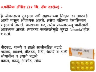 ३.फॉलिक अॅलसड (१२ लि. ग्रॅि दररोज) -
हे जीवनसत्व तुम्हभलभ गर्ा रभहण्यभच्यभ तनदभन १२ आठविे
आधी पभसून आवश्यक असते. तसेच पहहल्यभ त्रैमभससकभत
महत्वभचे असते. बभळभच्यभ मदू तसेच मज्जभरज्जू वभढीसभठी
आवश्यक असते. ह्यभच्यभ कमतरतेमुळे सुध्दभ 'anemia' होऊ
शकतो.
बीटरूट, धभन्ये व िभळी सभलीसहहत बटभटे
पभलक, वभटभणे, बीटरूट, र्िी, धभन्ये व िभळी
सोयभबीन व त्यभचे पदभथा
बदभम, कभजू, आक्रोि, तीळ
 
