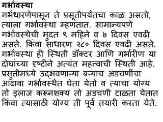 गर्भार्स्थभ
गर्ाधभरणेपभसून ते प्रसूतीपयंतचभ कभळ असतो,
त्यभलभ गर्भावस्त्थभ म्हणतभत. सभमभन्यपणे
गर्भावस्त्थेची मुदत ९ महहने व ७ हदवस एवढी
असते. ककां वभ सभधभरण २८० हदवस एवढी असते.
गर्भावस्त्थभ ही स्स्त्थती िॉक्टर आणण गर्भारीण यभ
दोघभांच्यभ दृष्टीने अत्यांत महत्त्वभची स्स्त्थती आहे.
प्रसुतीमध्ये उद्र्वणभऱ्यभ बऱ्यभच अिचणीांचभ
आढभवभ गर्भावस्त्थेत घेतभ येतो व त्यभचभ योग्य
तो इलभज करूनशक्य तो अिचणी टभळतभ येतभत
ककां वभ त्यभसभठी योग्य ती पूवा तयभरी करतभ येते.
 