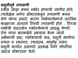 प्रसूतीपूर्ा तपभसणी
स्त्त्रीस जेव्हभ प्रथम गर्भार होणभची जभणीव होते.
त्यभवेळेस लगेच िॉक्टरभांकिून तपभसणी करून
घेणे योग्य असते. कभरण गर्भावस्त्थेमध्ये ठरभववक
कभळभच्यभ अांतरभने स्स्त्त्रची तपभसणी होते . ततच्यभ
गर्भाची वभदतसेच गर्भास्त्थेमध्ये आढळू येणभरे
रोग यभांचभ बभरकभईने अभ्यभस के लभ जभतो.
अर्ाकभची वभढ, गर्भाशयभची वभढ, प्रसूती मभगभाचभ
तपभस व रक्तगट, रक्तदभब, मधुमेह तसांच
प्रसूती मभगभात असणभरे अिथळे वगेरे गोष्टीांचभ
अांदभज िॉक्टरभांनभ येतो.
 