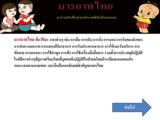 มารยาทไทย คือ กิริยา วาจาต่างๆ เช่น การยืน การเดิน การนั่ง การนอน การรับของส่งของ
การทาความเคารพ การแสดงกิริยาอาการ การรับประทานอาหาร การให้และรับบริการ การ
ทักทาย การสนทนา การใช้คาพูด การฟัง การใช้เครื่องมือสื่อสาร รวมทั้งการประพฤติปฏิบัติ
ในพิธีการต่างๆที่สุภาพเรียบร้อยที่บุคคลพึงปฏิบัติในสังคมโดยมีระเบียบแบบแผนอัน
เหมาะสมตามกาลเทศะ และถือเป็นเอกลักษณ์สาคัญของคนไทย
ต่อไป
 