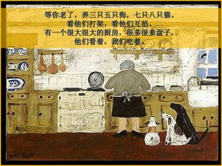 等你老了，养三只五只狗，七只八只猫。
看他们打架，看他们互掐。
有一个很大很大的厨房，很多很多盘子，
他们看着，我们吃着。
 