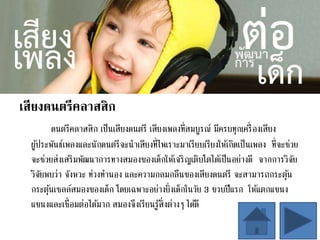 เสียงดนตรีคลาสสิก
ดนตรีคลาสสิก เป็นเสียงดนตรี เสียงเพลงที่สมบูรณ์ มีครบทุกเครื่องเสียง
ผู้ประพันธ์เพลงและนักดนตรีจะนาเสียงที่ไพเราะมาเรียบเรียงให้เกิดเป็นเพลง ที่จะช่วย
จะช่วยส่งเสริมพัฒนาการทางสมองของเด็กให้เจริญเติบโตได้เป็นอย่างดี จากการวิจัย
วิจัยพบว่า จังหวะ ท่วงทานอง และความกลมกลืนของเสียงดนตรี จะสามารถกระตุ้น
กระตุ้นเซลล์สมองของเด็ก โดยเฉพาะอย่างยิ่งเด็กในวัย 3 ขวบปีแรก ให้แตกแขนง
แขนงและเชื่อมต่อได้มาก สมองจึงเรียนรู้สิ่งต่างๆ ได้ดี
 