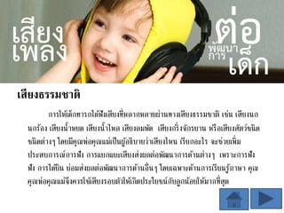 เสียงธรรมชาติ
การให้เด็กทารกได้ฟังเสียงที่หลากหลายผ่านทางเสียงธรรมชาติ เช่น เสียงนก
นกร้อง เสียงน้าหยด เสียงน้าไหล เสียงลมพัด เสียงกริ่งจักรยาน หรือเสียงสัตว์ชนิด
ชนิดต่างๆ โดยมีคุณพ่อคุณแม่เป็นผู้อธิบายว่าเสียงไหน เรียกอะไร จะช่วยเพิ่ม
ประสบการณ์การฟัง การแยกแยะเสียงส่งผลต่อพัฒนาการด้านต่างๆ เพราะการฟัง
ฟัง การได้ยิน ย่อมส่งผลต่อพัฒนาการด้านอื่นๆ โดยเฉพาะด้านการเรียนรู้ภาษา คุณ
คุณพ่อคุณแม่จึงควรใช้เสียงรอบตัวให้เกิดประโยชน์กับลูกน้อยให้มากที่สุด
 