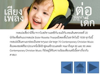 กอสเปลเชื่อว่ามีที่มาจากโบสถ์ชาวแอฟริกัน-อเมริกัน ตอนต้นศตวรรษที่ 20
นักร้องชื่อดังแนวกอสเปล Sister Rosetta Tharpeมีเพลงขึ้นในชาร์ทในปี 1938 ทุกวันนี้
กอสเปลได้แตกแยกย่อยเป็นหลายๆแนว ปลายยุค 70 Contemporary Christian Music
คือเพลงซอฟต์ร็อกประเภทนึงได้เข้าสู่ดนตรีกระแสหลัก จนมาถึงยุค 80 และ 90 เพลง
Contemporary Christian Music ก็ยังอยู่ได้รับความนิยมเพียงแต่มีเนื้อหาเกี่ยวกับ
ศาสนา
 