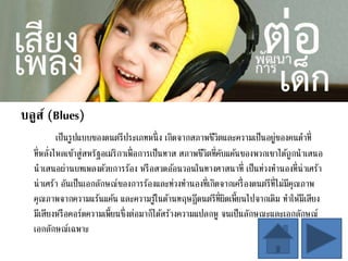 บลูส์ (Blues)
เป็นรูปแบบของดนตรีประเภทหนึ่ง เกิดจากสภาพชีวิตและความเป็นอยู่ของคนดาที่
ที่หลั่งไหลเข้าสู่สหรัฐอเมริกาเพื่อการเป็นทาส สภาพชีวิตที่คับแค้นของพวกเขาได้ถูกนาเสนอ
นาเสนอผ่านบทเพลงด้วยการร้อง หรือสวดอ้อนวอนในทางศาสนาที่ เป็นท่วงทานองที่น่าเศร้า
น่าเศร้า อันเป็นเอกลักษณ์ของการร้องและท่วงทานองที่เกิดจากเครื่องดนตรีที่ไม่มีคุณภาพ
คุณภาพจากความแร้นแค้น และความรู้ในด้านทฤษฎีดนตรีที่ผิดเพี้ยนไปจากเดิม ทาให้มีเสียง
มีเสียงหรือคอร์ดความเพี้ยนซึ่งต่อมาก็ได้สร้างความแปลกหู จนเป็นลักษณะและเอกลักษณ์
เอกลักษณ์เฉพาะ
 