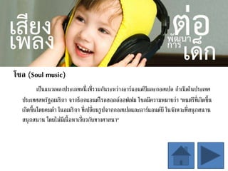 โซล (Soul music)
เป็นแนวเพลงประเภทหนึ่งที่รวมกันระหว่างอาร์แอนด์บีและกอสเปล กาเนิดในประเทศ
ประเทศสหรัฐอเมริกา จากร็อกแอนด์โรลฮอลล์ออฟเฟม โซลมีความหมายว่า "ดนตรีที่เกิดขึ้น
เกิดขึ้นโดยคนดา ในอเมริกา ที่เปลี่ยนรูปจากกอสเปลและอาร์แอนด์บี ในจังหวะที่สนุกสนาน
สนุกสนาน โดยไม่มีเนื้อหาเกี่ยวกับทางศาสนา"
 
