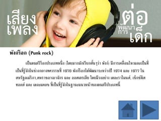 พังก์ร็อก (Punk rock)
เป็นดนตรีร็อกประเภทหนึ่ง (โดยมากมักเรียกสั้นๆว่า พังก์) มีการเคลื่อนไหวและเป็นที่
เป็นที่รู้จักในช่วงกลางทศวรรษที่ 1970 พังก์ร็อกได้พัฒนาระหว่างปี 1974 และ 1977 ใน
สหรัฐอเมริกา,สหราชอาณาจักร และ ออสเตรเลีย โดยมีวงอย่าง เดอะราโมนส์, เซ็กซ์พิส
ทอลส์ และ เดอะแคลช ที่เป็นที่รู้จักในฐานะแนวหน้าของดนตรีประเภทนี้
 