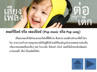ดนตรีป็ อป หรือ เพลงป็ อป (Pop music หรือ Pop song)
เป็นแนวเพลงซึ่งมีลักษณะของโมโลดี้ที่ฟังง่าย ฟังสบาย และมีท่วงทานองที่พริ้วไหว
ไหว สามารถสร้างความสนุกสนานให้กับผู้ฟังได้ดนตรีป็อบมักถูกนามาผสมผสานกับกลิ่น
กลิ่นอายของดนตรีแนวอื่นๆ เช่น ร็อก,แจ๊ส, ฮิปฮอป, เร้กเก้, ดนตรีอิเล็กทรอนิกส์แดนซ์,
อาร์แอนด์บี, ฟังก์ หรือแม้แต่โฟล์ก
 