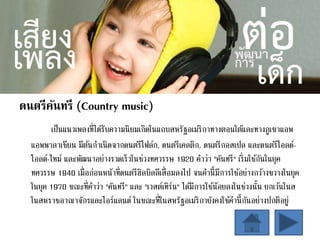 ดนตรีคันทรี (Country music)
เป็นแนวเพลงที่ได้รับความนิยมเกิดในแถบสหรัฐอเมริกาทางตอนใต้และทางภูเขาแอพ
แอพพาลาเชียน มีต้นกาเนิดจากดนตรีโฟล์ก, ดนตรีเคลติก, ดนตรีกอสเปล และดนตรีโอลด์-
โอลด์-ไทม์ และพัฒนาอย่างรวดเร็วในช่วงทศวรรษ 1920 คาว่า "คันทรี" เริ่มใช้กันในยุค
ทศวรรษ 1940 เมื่อก่อนหน้าที่ดนตรีฮิลบิลลีเสื่อมลงไป จนคานี้มีการใช้อย่างกว้างขวางในยุค
ในยุค 1970 ขณะที่คาว่า "คันทรี" และ "เวสต์เทิร์น" ได้มีการใช้น้อยลงในช่วงนั้น ยกเว้นในส
ในสหราชอาณาจักรและไอร์แลนด์ ในขณะที่ในสหรัฐอเมริกายังคงใช้คานี้กันอย่างปกติอยู่
 