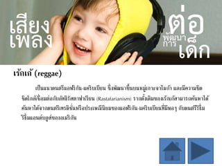 เร้กเก้ (reggae)
เป็นแนวดนตรีแอฟริกัน-แคริบเบียน ซึ่งพัฒนาขึ้นบนหมู่เกาะจาไมก้า และมีความชิด
ชิดใกล้เชื่อมต่อกับลัทธิรัสตาฟาเรียน (Rastafarianism) รากดั้งเดิมของเร้กเก้สามารถค้นหาได้
ค้นหาได้จากดนตรีเทรดิชั่นหรือประเพณีนิยมของแอฟริกัน-แคริบเบียนที่มีพอๆ กับดนตรีริธึ่ม
ริธึ่มแอนด์บลูส์ของอเมริกัน
 