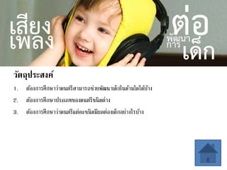 วัตถุประสงค์
1. ต้องการศึกษาว่าดนตรีสามารถช่วยพัฒนาเด็กในด้านใดได้บ้าง
2. ต้องการศึกษาประเภทของดนตรีชนิดต่าง
3. ต้องการศึกษาว่าดนตรีแต่ละชนิดมีผลต่องเด็กอย่างไรบ้าง
 