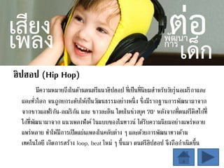 ฮิปฮอป (Hip Hop)
มีความหมายถึงในด้านดนตรีแนวฮิปฮอป ที่เป็นที่นิยมสาหรับวัยรุ่นอเมริกาและ
และทั่วโลก จนถูกยกระดับให้เป็นวัฒนธรรมอย่างหนึ่ง ซึ่งมีรากฐานการพัฒนามาจาก
จากชาวแอฟริกัน-อเมริกัน และ ชาวละติน โดยในช่วงยุค 70' หลังจากที่ดนตรีดิสโก้ที่
โก้ที่พัฒนามาจาก แนวเพลงฟังค์ ในแบบของโมทาวน์ ได้รับความนิยมอย่างแพร่หลาย
แพร่หลาย ทาให้มีการเปิดแผ่นเพลงในคลับต่าง ๆ และด้วยการพัฒนาทางด้าน
เทคโนโลยี เกิดการสร้าง loop, beat ใหม่ ๆ ขึ้นมา ดนตรีฮิปฮอป จึงถือกาเนิดขึ้น
 