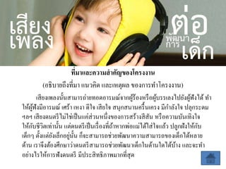 ที่มาและความสาคัญของโครงงาน
(อธิบายถึงที่มา แนวคิด และเหตุผล ของการทาโครงงาน)
เสียงเพลงนั้นสามารถ่ายทอดอารมณ์จากผู้ร้องหรือผู้บรรเลงไปยังผู้ฟังได้ ทา
ให้ผู้ฟังมีอารมณ์ เศร้า เหงา ดีใจ เสียใจ สนุกสนานครื้นเครง มีกาลังใจ ปลุกระดม
ฯลฯ เสียงดนตรีไม่ใช่เป็นแค่ส่วนหนึ่งของการสร้างสีสัน หรือความบันเทิงใจ
ให้กับชีวิตเท่านั้น แต่ดนตรีเป็นเรื่องที่ถ้าหากพ่อแม่ได้ใส่ใจแล้ว ปลูกฝังให้กับ
เด็กๆ ตั้งแต่ยังเล็กอยู่นั้น ก็จะสามารถช่วยพัฒนาความสามารถของเด็กได้หลาย
ด้าน เราจึงต้องศึกษาว่าดนตรีสามารถช่วยพัฒนาเด็กในด้านใดได้บ้าง และจะทา
อย่างไรให้การฟังดนตรี มีประสิทธิภาพมากที่สุด
 