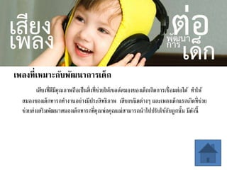 เพลงที่เหมาะกับพัฒนาการเด็ก
เสียงที่ดีมีคุณภาพถือเป็นสิ่งที่ช่วยให้เซลล์สมองของเด็กเกิดการเชื่อมต่อได้ ทาให้
สมองของเด็กทารกทางานอย่างมีประสิทธิภาพ เสียงชนิดต่างๆ และเพลงเด็กแรกเกิดที่ช่วย
ช่วยส่งเสริมพัฒนาสมองเด็กทารกที่คุณพ่อคุณแม่สามารถนาไปปรับใช้กับลูกนั้น มีดังนี้
 