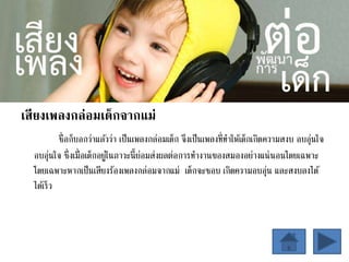 เสียงเพลงกล่อมเด็กจากแม่
ชื่อก็บอกว่าแล้วว่า เป็นเพลงกล่อมเด็ก จึงเป็นเพลงที่ทาให้เด็กเกิดความสงบ อบอุ่นใจ
อบอุ่นใจ ซึ่งเมื่อเด็กอยู่ในภาวะนี้ย่อมส่งผลต่อการทางานของสมองอย่างแน่นอนโดยเฉพาะ
โดยเฉพาะหากเป็นเสียงร้องเพลงกล่อมจากแม่ เด็กจะชอบ เกิดความอบอุ่น และสงบลงได้
ได้เร็ว
 