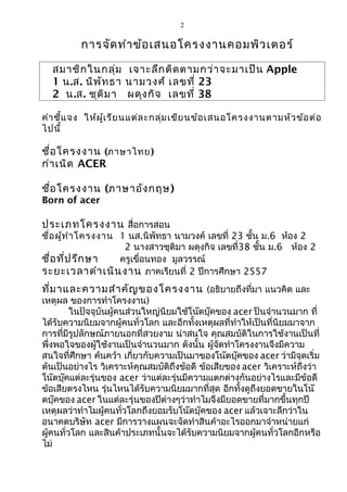 2
การจัดทำาข้อเสนอโครงงานคอมพิวเตอร์
สมาชิกในกลุ่ม เจาะลึกติดตามกว่าจะมาเป็น Apple
1 น.ส. นิพัทธา นามวงศ์ เลขที่ 23
2 น.ส. ชุติมา ผดุงกิจ เลขที่ 38
คำาชี้แจง ให้ผู้เรียนแต่ละกลุ่มเขียนข้อเสนอโครงงานตามหัวข้อต่อ
ไปนี้
ชื่อโครงงาน (ภาษาไทย)
กำาเนิด ACER
ชื่อโครงงาน (ภาษาอังกฤษ)
Born of acer
ประเภทโครงงาน สื่อการสอน
ชื่อผู้ทำาโครงงาน 1 นส.นิพัทธา นามวงค์ เลขที่ 23 ชั้น ม.6 ห้อง 2
2 นางสาวชุติมา ผดุงกิจ เลขที่38 ชั้น ม.6 ห้อง 2
ชื่อที่ปรึกษา ครูเขื่อนทอง มูลวรรณ์
ระยะเวลาดำาเนินงาน ภาคเรียนที่ 2 ปีการศึกษา 2557
ที่มาและความสำาคัญของโครงงาน (อธิบายถึงที่มา แนวคิด และ
เหตุผล ของการทำาโครงงาน)
ในปัจจุบันผู้คนส่วนใหญ่นิยมใช้โน๊ตบุ๊คของ acer ป็นจำานวนมาก ที่
ได้รับความนิยมจากผู้คนทั่วโลก และอีกทั้งเหตุผลที่ทำาให้เป็นที่นิยมมาจาก
การที่มีรูปลักษณ์ภายนอกที่สวยงาม น่าสนใจ คุณสมบัติในการใช้งานเป็นที่
พึ่งพอใจของผู้ใช้งานเป็นจำานวนมาก ดังนั้น ผู้จัดทำาโครงงานจึงมีความ
สนใจที่ศึกษา ค้นคว้า เกี่ยวกับความเป็นมาของโน๊ตบุ๊คของ acer ว่ามีจุดเริ่ม
ต้นเป็นอย่างไร วิเคราะห์คุณสมบัติถึงข้อดี ข้อเสียของ acer วิเคราะห์ถึงว่า
โน๊ตบุ๊คแต่ละรุ่นของ acer ว่าแต่ละรุ่นมีความแตกต่างกันอย่างไรและมีข้อดี
ข้อเสียตรงไหน รุ่นไหนได้รับความนิยมมากที่สุด อีกทั้งดูถึงยอดขายในโน๊
ตบุ๊คของ acer ในแต่ละรุ่นของปีต่างๆว่าทำาไมจึงมียอดขายที่มากขึ้นทุกปี
เหตุผลว่าทำาไมผู้คนทั่วโลกถึงยอมรับโน๊ตบุ๊คของ acer แล้วเจาะลึกว่าใน
อนาคตบริษัท acer มีการวางแผนจะจัดทำาสินค้าอะไรออกมาจำาหน่ายแก่
ผู้คนทั่วโลก และสินค้าประเภทนั้นจะได้รับความนิยมจากผู้คนทั่วโลกอีกหรือ
ไม่
 