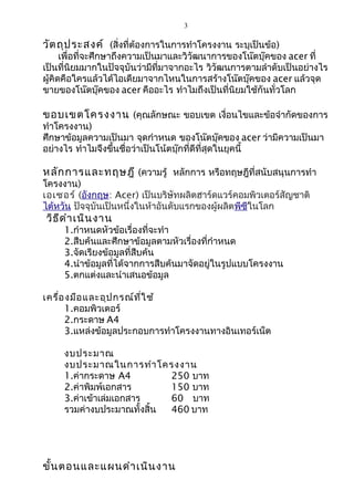 3
วัตถุประสงค์ (สิ่งที่ต้องการในการทำาโครงงาน ระบุเป็นข้อ)
เพื่อที่จะศึกษาถึงความเป็นมาและวิวัฒนาการของโน๊ตบุ๊คของ acer ที่
เป็นที่นิยมมากในปัจจุบันว่ามีที่มาจากอะไร วิวัฒนการตามลำาดับเป็นอย่างไร
ผู้คิดคือใครแล้วได้ไอเดียมาจากไหนในการสร้างโน๊ตบุ๊คของ acer แล้วจุด
ขายของโน๊ตบุ๊คของ acer คืออะไร ทำาไมถึงเป็นที่นิยมใช้กันทั่วโลก
ขอบเขตโครงงาน (คุณลักษณะ ขอบเขต เงื่อนไขและข้อจำากัดของการ
ทำาโครงงาน)
ศึกษาข้อมูลความเป็นมา จุดกำาหนด ของโน๊ตบุ๊คของ acer ว่ามีความเป็นมา
อย่างไร ทำาไมจึงขึ้นชื่อว่าเป็นโน้ตบุ๊กที่ดีที่สุดในยุคนี้
หลักการและทฤษฎี (ความรู้ หลักการ หรือทฤษฎีที่สนับสนุนการทำา
โครงงาน)
เอเซอร์ (อังกฤษ: Acer) เป็นบริษัทผลิตฮาร์ดแวร์คอมพิวเตอร์สัญชาติ
ไต้หวัน ปัจจุบันเป็นหนึ่งในห้าอันดับแรกของผู้ผลิตพีซีในโลก
วิธีดำาเนินงาน
1.กำาหนดหัวข้อเรื่องที่จะทำา
2.สืบค้นและศึกษาข้อมูลตามหัวเรื่องที่กำาหนด
3.จัดเรียงข้อมูลที่สืบค้น
4.นำาข้อมูลที่ได้จากการสืบค้นมาจัดอยู่ในรูปแบบโครงงาน
5.ตกแต่งและนำาเสนอข้อมูล
เครื่องมือและอุปกรณ์ที่ใช้
1.คอมพิวเตอร์
2.กระดาษ A4
3.แหล่งข้อมูลประกอบการทำาโครงงานทางอินเทอร์เน็ต
งบประมาณ
งบประมาณในการทำาโครงงาน
1.ค่ากระดาษ A4 250 บาท
2.ค่าพิมพ์เอกสาร 150 บาท
3.ค่าเข้าเล่มเอกสาร 60 บาท
รวมค่างบประมาณทั้งสิ้น 460 บาท
ขั้นตอนและแผนดำาเนินงาน
 