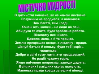 В дитинстві вивчене, як на камені висічене.
Розумним не вродився, а навчився.
Чим багаті, тим і раді.
Хочеш їсти калачі – не сиди на печі.
Аби руки та охота, буде зроблена робота.
Лінивому все ніколи.
Бджола мала, а й та працює.
Землю прикрашає сонце, а людину - праця.
Шануй батька й неньку, буде тобі скрізь
гладенько.
Добре в світі тому жити, хто працьовитий.
Не радій чужому горю.
Якщо ввічливо попросиш, завжди дадуть.
Ввічливих і лагідних скрізь шанують.
Маленька праця краща за великі лінощі.
 
