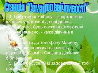 1. Дайте мені хлібину, - звертається
хлопчик у магазині до продавця .
2. Вибачте, будь ласка, я штовхнула
вас ненавмисно, - каже дівчина в
автобусі.
3. Покличте до телефону Марину.
4. Я трохи порвала цю книжку,
підклейте її самі. - Сказала дівчинка
бібліотекарю .
5. Люба бабуся! Я із задоволенням тобі
допоможу .
 