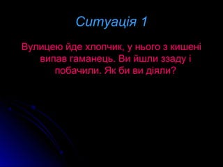 Ситуація 1Ситуація 1
Вулицею йде хлопчик, у нього з кишеніВулицею йде хлопчик, у нього з кишені
випав гаманець. Ви йшли ззаду івипав гаманець. Ви йшли ззаду і
побачили. Як би ви діяли?побачили. Як би ви діяли?
 