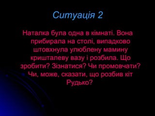 Ситуація 2Ситуація 2
Наталка була одна в кімнаті. ВонаНаталка була одна в кімнаті. Вона
прибирала на столі, випадковоприбирала на столі, випадково
штовхнула улюблену маминуштовхнула улюблену мамину
кришталеву вазу і розбила. Щокришталеву вазу і розбила. Що
зробити? Зізнатися? Чи промовчати?зробити? Зізнатися? Чи промовчати?
Чи, може, сказати, що розбив кітЧи, може, сказати, що розбив кіт
Рудько?Рудько?
 