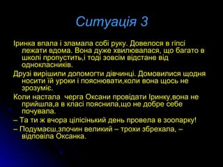 Ситуація 3Ситуація 3
Іринка впала і зламала собі руку. Довелося в гіпсіІринка впала і зламала собі руку. Довелося в гіпсі
лежати вдома. Вона дуже хвилювалася, що багато влежати вдома. Вона дуже хвилювалася, що багато в
школі пропустить,і тоді зовсім відстане відшколі пропустить,і тоді зовсім відстане від
однокласників.однокласників.
Друзі вирішили допомогти дівчинці. Домовилися щодняДрузі вирішили допомогти дівчинці. Домовилися щодня
носити їй уроки і пояснювати,коли вона щось неносити їй уроки і пояснювати,коли вона щось не
зрозуміє.зрозуміє.
Коли настала черга Оксани провідати Іринку,вона неКоли настала черга Оксани провідати Іринку,вона не
прийшла,а в класі пояснила,що не добре себеприйшла,а в класі пояснила,що не добре себе
почувала.почувала.
–– Та ти ж вчора цілісінький день провела в зоопарку!Та ти ж вчора цілісінький день провела в зоопарку!
–– Подумаєш,злочин великий – трохи збрехала, –Подумаєш,злочин великий – трохи збрехала, –
відповіла Оксанка.відповіла Оксанка.
 