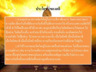 ประโยชน์ของสติ
1.ควบคุมรักษาสภาพจิตให้อยู่ในภาวะที่เราต้องการ โดยการตรวจตรา
ความคิด เลือกรับสิ่งที่ต้องการกันสิ่งที่ไม่ต้องการออกไป ตรึงกระแสความคิดให้
เข้าที่ ทาให้จิตเป็นสมาธิได้ง่าย เช่น จะดูหนังสือก็สนใจคิดติดตามไปตลอด ไม่
ฟุ้งซ่าน ไม่คิดเรื่องอื่น จะทาสมาธิใจก็จรดนิ่ง สงบตั้งมั่น ละเอียดอ่อนไป
ตามลาดับ ไม่ฟุ้งซ่าน ไม่วอกแวก เพราะฉะนั้น เมื่อใดมีสติ เมื่อนั้นมีสมาธิ
เมื่อใดมีสมาธิ เมื่อนั้นมีสติ เสมือน ความร้อนกับแสงสว่างที่มักจะไปคู่กัน
2.ทาให้ร่างกายและจิตใจอยู่ในสภาพเป็นตัวของตัวเอง ไม่เป็นทาสของ
อารมณ์ต่างๆ เช่น ความโกรธเคือง ความลุ่มหลงมัวเมา จึงมีความโปร่งเบา ผ่อน
คลาย เป็นสุขโดยสภาพของมันเอง พร้อมที่จะเผชิญความเป็นไปต่างๆ และ
จัดการกับสิ่งทั้งหลายที่เกิดขึ้นอย่างถูกต้องเหมาะสม
 