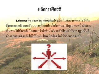 หลักการฝึกสติ
1.กาหนด คือ การเจริญสติอยู่กับปัจจุบัน ไม่คิดถึงอดีตหรือใฝ่ฝัน
ถึงอนาคต เปรียบเสมือนบุรุษผู้ถือหม้อน้ามันเดินมา มีบุรุษคนหนึ่งถือดาบ
เดินตามไปข้างหลัง โดยบอกว่าถ้าทาน้ามันจะตัดศีรษะให้ขาด บุรุษนั้นก็
ต้องคอยระมัดระวังไม่ให้น้ามันไหล มีสติจดจ่อไม่วอกแวก ฉะนั้น
 