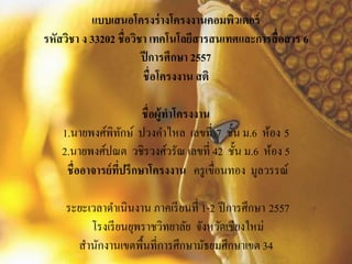 แบบเสนอโครงร่างโครงงานคอมพิวเตอร์
รหัสวิชา ง 33202 ชื่อวิชา เทคโนโลยีสารสนเทศและการสื่อสาร 6
ปีการศึกษา 2557
ชื่อโครงงาน สติ
ชื่อผู้ทาโครงงาน
1.นายพงศ์พิทักษ์ ปวงคาไหล เลขที่ 7 ชั้น ม.6 ห้อง 5
2.นายพงศ์ปณต วชิรวงศ์วรัณ เลขที่ 42 ชั้น ม.6 ห้อง 5
ชื่ออาจารย์ที่ปรึกษาโครงงาน ครูเขื่อนทอง มูลวรรณ์
ระยะเวลาดาเนินงาน ภาคเรียนที่ 1-2 ปีการศึกษา 2557
โรงเรียนยุพราชวิทยาลัย จังหวัดเชียงใหม่
สานักงานเขตพื้นที่การศึกษามัธยมศึกษาเขต 34
 