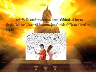 4.เท่าทัน คือ การกาหนดอารมณ์ทุกอย่างได้ทันท่วงทีในขณะ
ปัจจุบัน ไม่ปล่อยให้เผลอสติ ลืมกาหนดรู้และไม่ปล่อยให้จิตเผลอไผลเลื่อน
ลอยไป
 