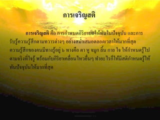การเจริญสติ
การเจริญสติ คือ การกาหนดอิริยาบถให้ทันในปัจจุบัน และการ
รับรู้ความรู้สึกตามทวารต่างๆ อย่างสม่าเสมอตลอดเวลาให้มากที่สุด
ความรู้สึกของคนมีทางรู้อยู่ ๖ ทางคือ ตา หู จมูก ลิ้น กาย ใจ ให้กาหนดรู้ไป
ตามจริงที่ใจรู้ พร้อมกับกิริยาเคลื่อนไหวอื่นๆ ทาอะไรก็ให้มีสติกาหนดรู้ให้
ทันปัจจุบันให้มากที่สุด
 