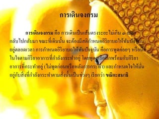 การเดินจงกรม
การเดินจงกรม คือ การเดินเป็นเส้นตรงระยะไม่เกิน ๓ เมตร
กลับไปกลับมา ขณะที่เดินนั้น จะต้องมีสติกาหนดอิริยาบถให้ทันปัจจุบัน
อยู่ตลอดเวลา การกาหนดอิริยาบถให้ทันปัจจุบัน คือการพูดค่อยๆ หรือนึก
ในใจตามกิริยาอาการที่กาลังกระทาอยู่โดยพูด หรือนึกพร้อมกับกิริยา
อาการที่กระทาอยู่ (ไม่พูดก่อนหรือหลังการกระทา) และกาหนดใจให้มั่น
อยู่กับสิ่งที่กาลังกระทาตามสั่งนั้นเป็นช่วงๆ เรียกว่า ขณิกะสมาธิ
 