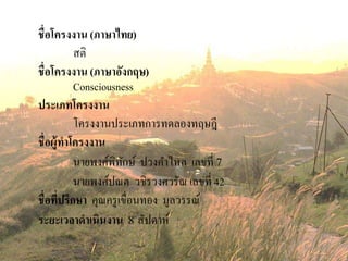 ชื่อโครงงาน (ภาษาไทย)
สติ
ชื่อโครงงาน (ภาษาอังกฤษ)
Consciousness
ประเภทโครงงาน
โครงงานประเภทการทดลองทฤษฎี
ชื่อผู้ทาโครงงาน
นายพงศ์พิทักษ์ ปวงคาไหล เลขที่ 7
นายพงศ์ปณต วชิรวงศวรัณ เลขที่ 42
ชื่อที่ปรึกษา คุณครูเขื่อนทอง มูลวรรณ์
ระยะเวลาดาเนินงาน 8 สัปดาห์
 