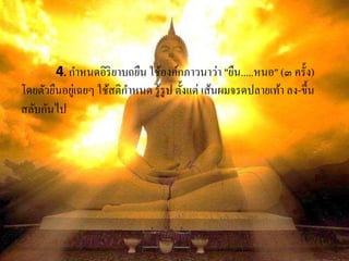 4. กาหนดอิริยาบถยืน ใช้องค์กภาวนาว่า "ยืน.....หนอ" (๓ ครั้ง)
โดยตัวยืนอยู่เฉยๆ ใช้สติกาหนด รู้รูป ตั้งแต่ เส้นผมจรดปลายเท้า ลง-ขึ้น
สลับกันไป
 