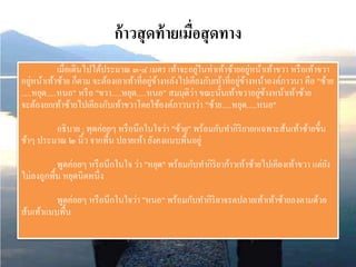 ก้าวสุดท้ายเมื่อสุดทาง
เมื่อเดินไปได้ประมาณ ๓-๔ เมตร เท้าจะอยู่ในท่าเท้าซ้ายอยู่หน้าเท้าขวา หรือเท้าขวา
อยู่หน้าเท้าซ้าย ก็ตาม จะต้องเอาเท้าที่อยู่ข้างหลังไปเคียงกับเท้าที่อยู่ข้างหน้าองค์ภาวนา คือ "ซ้าย
.....หยุด.....หนอ" หรือ "ขวา.....หยุด.....หนอ" สมมุติว่า ขณะนั้นเท้าขวาอยู่ข้างหน้าเท้าซ้าย
จะต้องยกเท้าซ้ายไปเคียงกับเท้าขวาโดยใช้องค์ภาวนาว่า "ซ้าย.....หยุด.....หนอ"
อธิบาย : พุดค่อยๆ หรือนึกในใจว่า "ซ้าย" พร้อมกับทากิริยายกเฉพาะส้นเท้าซ้ายขึ้น
ช้าๆ ประมาณ ๒ นิ้ว จากพื้น ปลายเท้า ยังคงแนบพื้นอยู่
พูดค่อยๆ หรือนึกในใจ ว่า "หยุด" พร้อมกับทากิริยาก้าวเท้าซ้ายไปเคียงเท้าขวา แต่ยัง
ไม่ลงถูกพื้น หยุดนิดหนึ่ง
พูดค่อยๆ หรือนึกในใจว่า "หนอ" พร้อมกับทากิริยาจรดปลายเท้าเท้าซ้ายลงตามด้วย
ส้นเท้าแนบพื้น
 