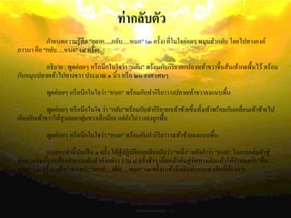 ท่ากลับตัว
กาหนดความรู้สึก "อยาก.....กลับ.....หนอ" (๓ ครั้ง) ที่ในใจค่อยๆ หมุนตัวกลับ โดยไปทางองค์
ภาวนา คือ "กลับ.....หนอ" (๘ ครั้ง)
อธิบาย : พูดค่อยๆ หรือนึกในใจว่า "กลับ" พร้อมกับกิริยายกปลายเท้าขวาขึ้นส้นเท้ากดพื้นไว้พร้อม
กับหมุนปลายเท้าไปทางขวา ประมาณ ๑ นิ้ว หรือ ๒๐ องศาเศษๆ
พูดค่อยๆ หรือนึกในใจว่า "หนอ" พร้อมกับทากิริยาวางปลายเท้าขวาลงแนบพื้น
พูดค่อยๆ หรือนึกในใจ ว่า "กลับ"พร้อมกับทากิริยายกเท้าซ้ายขึ้นทั้งเท้าพร้อมกับเคลื่อนเท้าซ้ายไป
เคียงกับเท้าขวาให้สูงเลยตาตุ่มขวาเล็กน้อย แต่ยังไม่วางลงถูกพื้น
พูดค่อยๆ หรือนึกในใจว่า "หนอ" พร้อมกับทากิริยาวางเท้าซ้ายลงแนบพื้น
การกระทานี้นับเป็น ๑ ครั้ง ให้ผู้ปฏิบัติออกเสียงนับว่า "หนึ่ง" หลังคาว่า "หนอ" ในการกลับตัวสู่
ทิศทางเดิมนั้นจะต้องทาการกลับตัวดังกล่าว รวม ๘ ครั้งช้าๆ เมื่อหน้าหันสู่ทิศทางเดิมแล้วให้กาหนดว่า "ยืน.....
หนอ" ( ๓ ครั้ง) แล้วกาหนดว่า "อยาก.....เดิน.....หนอ" (๓ ครั้ง) แล้วจึงเดินต่อตามท่าเดินที่ต้องการ
 