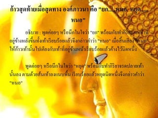 ก้าวสุดท้ายเมื่อสุดทาง องค์ภาวนา คือ "ยก.....หนอ, หยุด.....
หนอ"
อธิบาย : พูดค่อยๆ หรือนึกในใจว่า "ยก" พร้อมกับทากิริยา ยกเท้าที่
อยู่ข้างหลังขึ้นทั้งเท้าเรียบร้อยแล้วจึงกล่าวคาว่า "หนอ" เมื่อสิ้นเสียง "หนอ"
ให้ก้าวเท้านั้นไปเคียงกับเท้าที่อยู่ข้างหน้าเรียบร้อยแล้วค้างไว้นิดหนึ่ง
พูดค่อยๆ หรือนึกในใจว่า "หยุด" พร้อมกับทากิริยาจรดปลายเท้า
นั้นลง ตามด้วยส้นเท้าลงแนบพื้น เรียบร้อยแล้วหยุดนิดหนึ่งจึงกล่าวคาว่า
"หนอ"
 